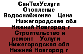 СанТехУслуги. Отопление, Водоснабжение › Цена ­ 300 - Нижегородская обл., Нижний Новгород г. Строительство и ремонт » Услуги   . Нижегородская обл.,Нижний Новгород г.